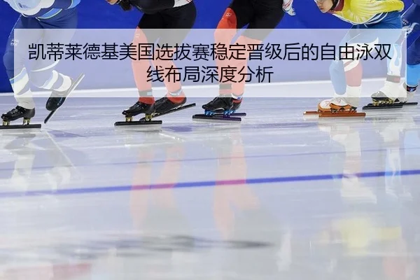 凯蒂莱德基美国选拔赛稳定晋级后的自由泳双线布局深度分析